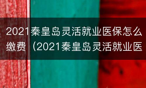 2021秦皇岛灵活就业医保怎么缴费（2021秦皇岛灵活就业医保缴费标准）