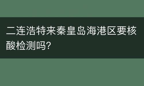 二连浩特来秦皇岛海港区要核酸检测吗？