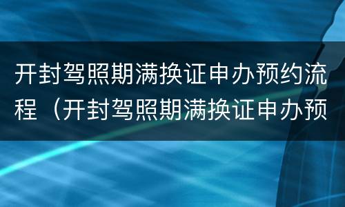开封驾照期满换证申办预约流程（开封驾照期满换证申办预约流程及时间）