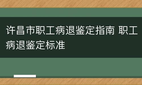 许昌市职工病退鉴定指南 职工病退鉴定标准