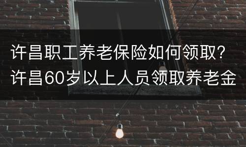 许昌职工养老保险如何领取? 许昌60岁以上人员领取养老金