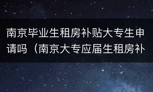 南京毕业生租房补贴大专生申请吗（南京大专应届生租房补贴）