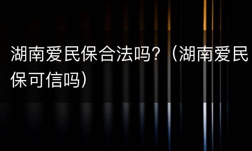 湖南爱民保合法吗?（湖南爱民保可信吗）
