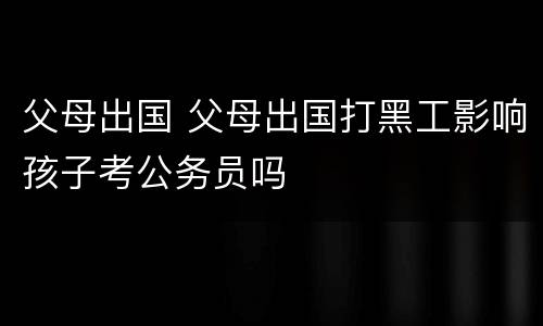 父母出国 父母出国打黑工影响孩子考公务员吗