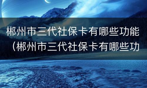 郴州市三代社保卡有哪些功能（郴州市三代社保卡有哪些功能和用途）
