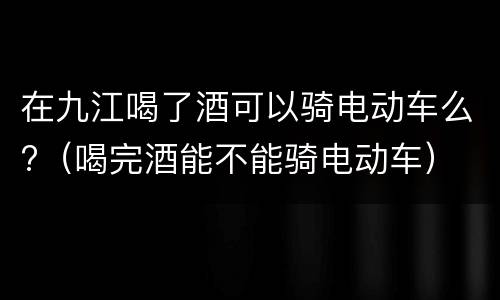 在九江喝了酒可以骑电动车么?（喝完酒能不能骑电动车）