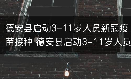德安县启动3-11岁人员新冠疫苗接种 德安县启动3-11岁人员新冠疫苗接种情况