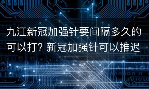 九江新冠加强针要间隔多久的可以打? 新冠加强针可以推迟多久打