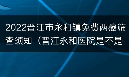 2022晋江市永和镇免费两癌筛查须知（晋江永和医院是不是三甲医院）