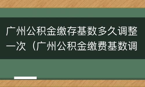 广州公积金缴存基数多久调整一次（广州公积金缴费基数调整）