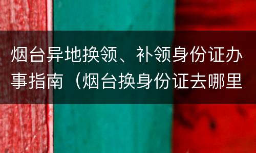 烟台异地换领、补领身份证办事指南（烟台换身份证去哪里办理）