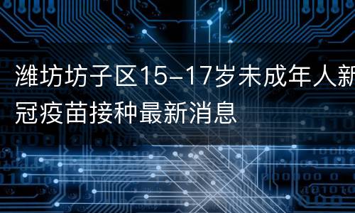 潍坊坊子区15-17岁未成年人新冠疫苗接种最新消息