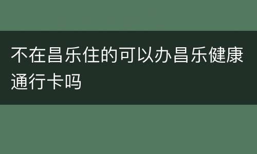 不在昌乐住的可以办昌乐健康通行卡吗