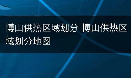 博山供热区域划分 博山供热区域划分地图