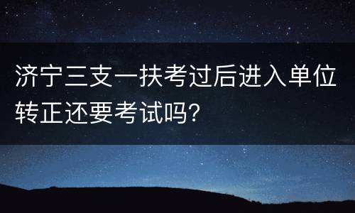 济宁三支一扶考过后进入单位转正还要考试吗？