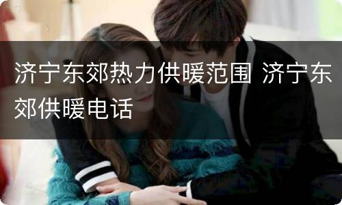 济宁东郊热力供暖范围 济宁东郊供暖电话
