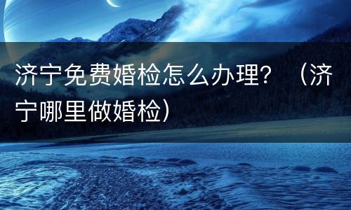 济宁免费婚检怎么办理？（济宁哪里做婚检）