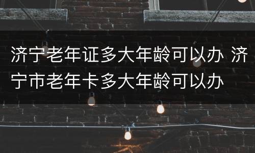 济宁老年证多大年龄可以办 济宁市老年卡多大年龄可以办