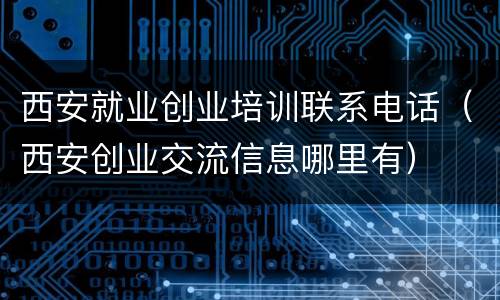 西安就业创业培训联系电话（西安创业交流信息哪里有）