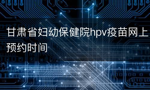 甘肃省妇幼保健院hpv疫苗网上预约时间