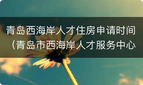 青岛西海岸人才住房申请时间（青岛市西海岸人才服务中心）