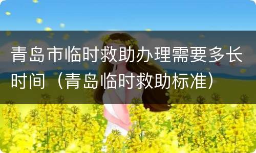 青岛市临时救助办理需要多长时间（青岛临时救助标准）