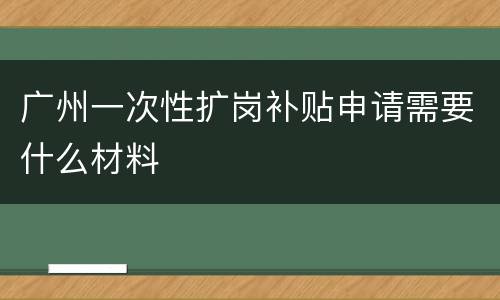 广州一次性扩岗补贴申请需要什么材料