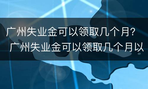 广州失业金可以领取几个月？ 广州失业金可以领取几个月以上
