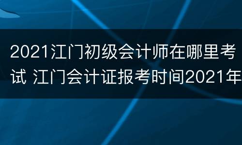 2021江门初级会计师在哪里考试 江门会计证报考时间2021年报名
