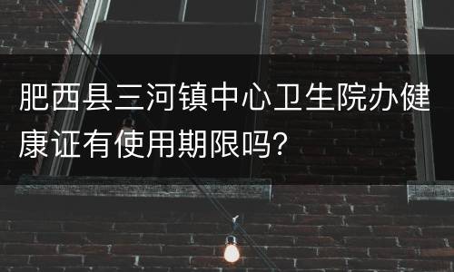 肥西县三河镇中心卫生院办健康证有使用期限吗？