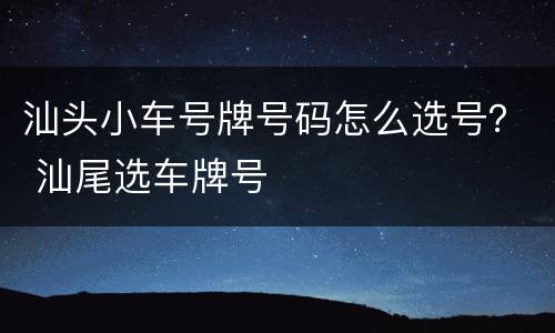汕头小车号牌号码怎么选号？ 汕尾选车牌号
