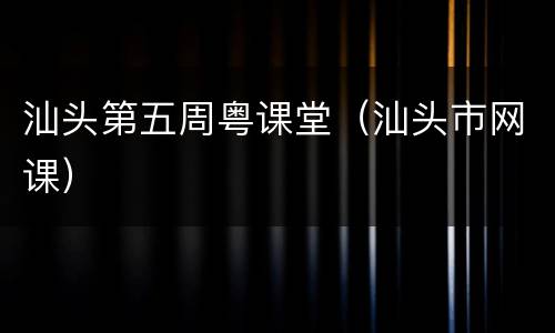 汕头第五周粤课堂（汕头市网课）