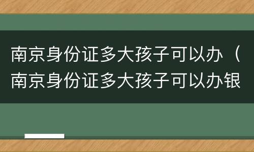 南京身份证多大孩子可以办（南京身份证多大孩子可以办银行卡）