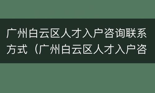 广州白云区人才入户咨询联系方式（广州白云区人才入户咨询联系方式电话）