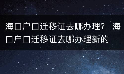 海口户口迁移证去哪办理？ 海口户口迁移证去哪办理新的