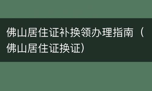 佛山居住证补换领办理指南（佛山居住证换证）