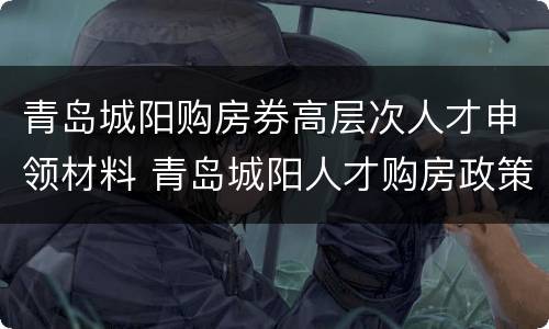 青岛城阳购房券高层次人才申领材料 青岛城阳人才购房政策七类人才