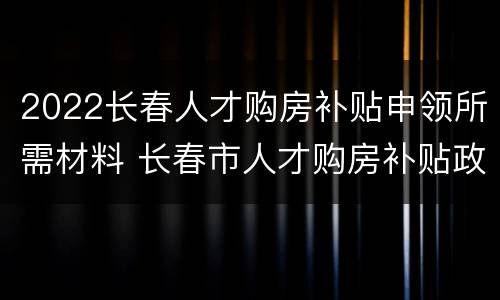 2022长春人才购房补贴申领所需材料 长春市人才购房补贴政策