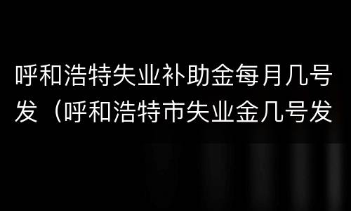 呼和浩特失业补助金每月几号发（呼和浩特市失业金几号发?）