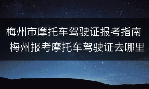 梅州市摩托车驾驶证报考指南 梅州报考摩托车驾驶证去哪里报考吗
