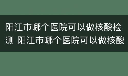 阳江市哪个医院可以做核酸检测 阳江市哪个医院可以做核酸检测结果