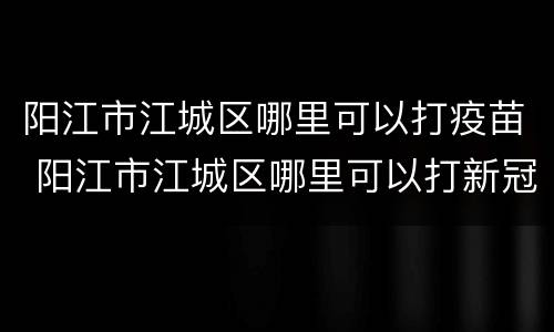 阳江市江城区哪里可以打疫苗 阳江市江城区哪里可以打新冠疫苗