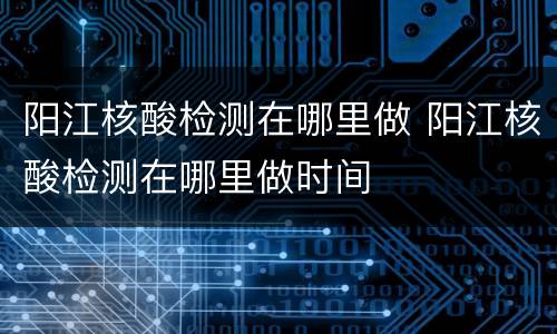 阳江核酸检测在哪里做 阳江核酸检测在哪里做时间