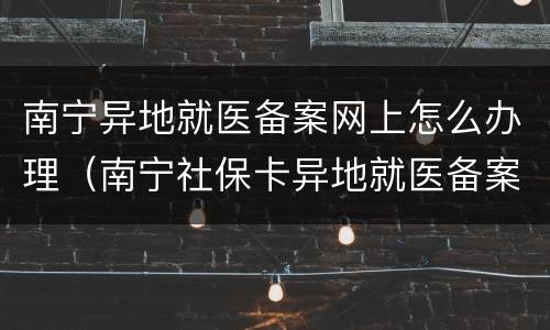 南宁异地就医备案网上怎么办理（南宁社保卡异地就医备案）