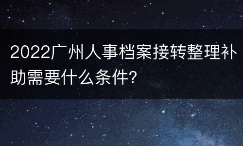 2022广州人事档案接转整理补助需要什么条件？
