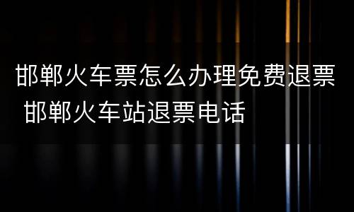 邯郸火车票怎么办理免费退票 邯郸火车站退票电话