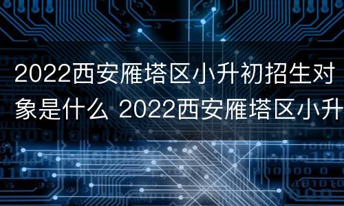 2022西安雁塔区小升初招生对象是什么 2022西安雁塔区小升初招生对象是什么名字