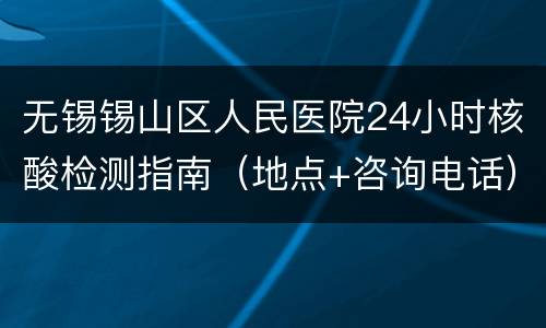 无锡锡山区人民医院24小时核酸检测指南（地点+咨询电话）