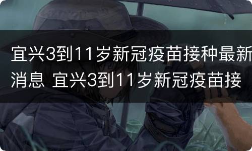 宜兴3到11岁新冠疫苗接种最新消息 宜兴3到11岁新冠疫苗接种最新消息表
