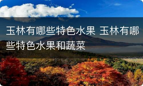 玉林有哪些特色水果 玉林有哪些特色水果和蔬菜